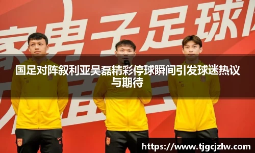 国足对阵叙利亚吴磊精彩停球瞬间引发球迷热议与期待