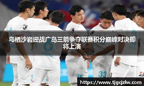 鸟栖沙岩迎战广岛三箭争夺联赛积分巅峰对决即将上演